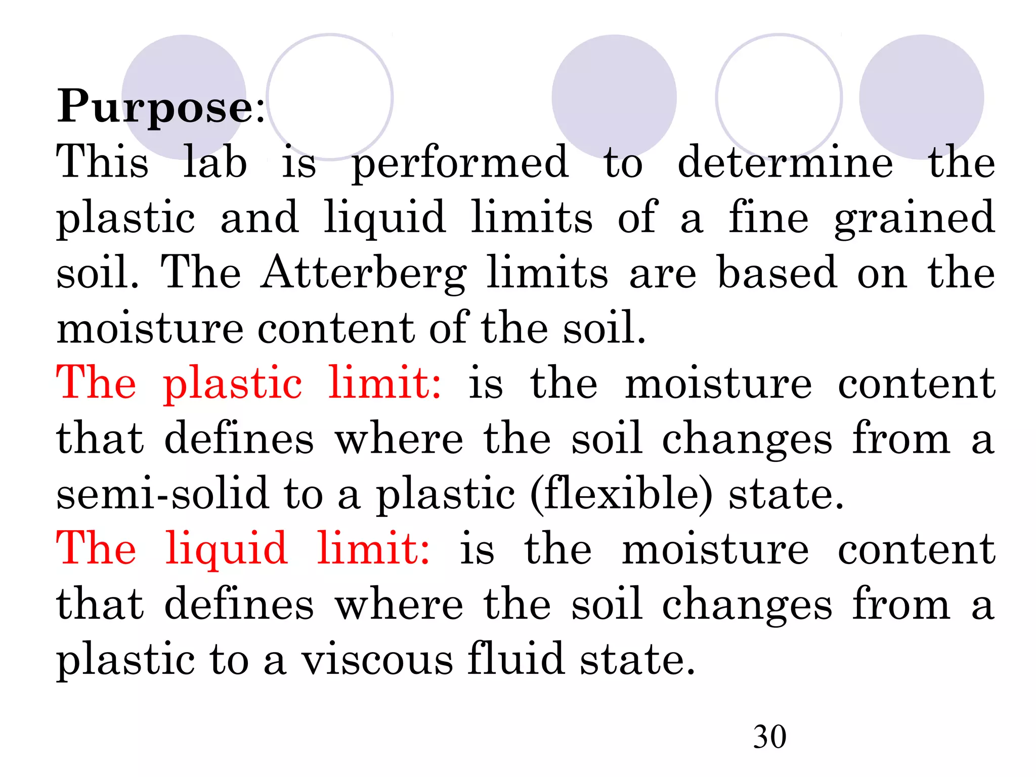 Purpose:
This lab is performed to determine the
plastic and liquid limits of a fine grained
soil. The Atterberg limits are based on the
moisture content of the soil.
The plastic limit: is the moisture content
that defines where the soil changes from a
semi-solid to a plastic (flexible) state.
The liquid limit: is the moisture content
that defines where the soil changes from a
plastic to a viscous fluid state.
                               30
 