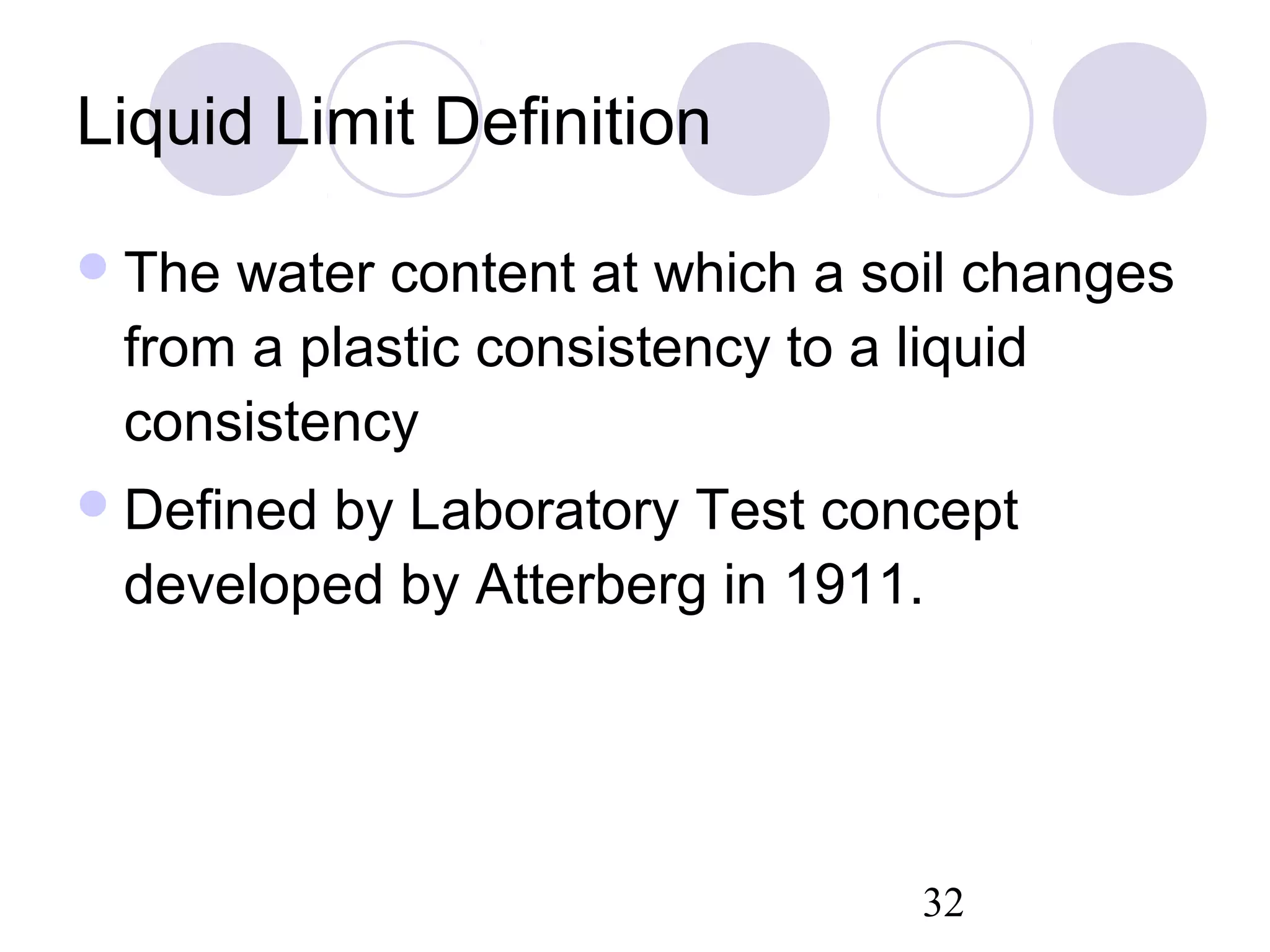 Liquid Limit Definition

 Thewater content at which a soil changes
 from a plastic consistency to a liquid
 consistency
 Defined
        by Laboratory Test concept
 developed by Atterberg in 1911.




                                32
 
