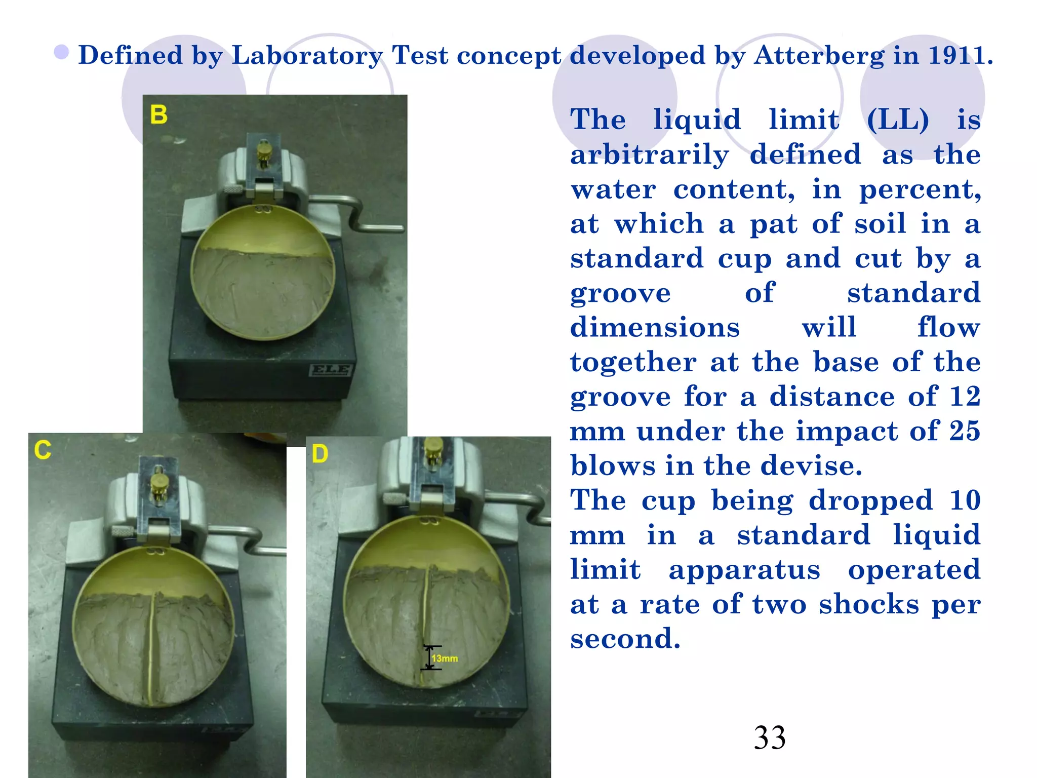Defined by Laboratory Test concept developed by Atterberg in 1911.

                                    The liquid limit (LL) is
                                    arbitrarily defined as the
                                    water content, in percent,
                                    at which a pat of soil in a
                                    standard cup and cut by a
                                    groove      of     standard
                                    dimensions      will   flow
                                    together at the base of the
                                    groove for a distance of 12
                                    mm under the impact of 25
                                    blows in the devise.
                                    The cup being dropped 10
                                    mm in a standard liquid
                                    limit apparatus operated
                                    at a rate of two shocks per
                                    second.


                                                 33
 