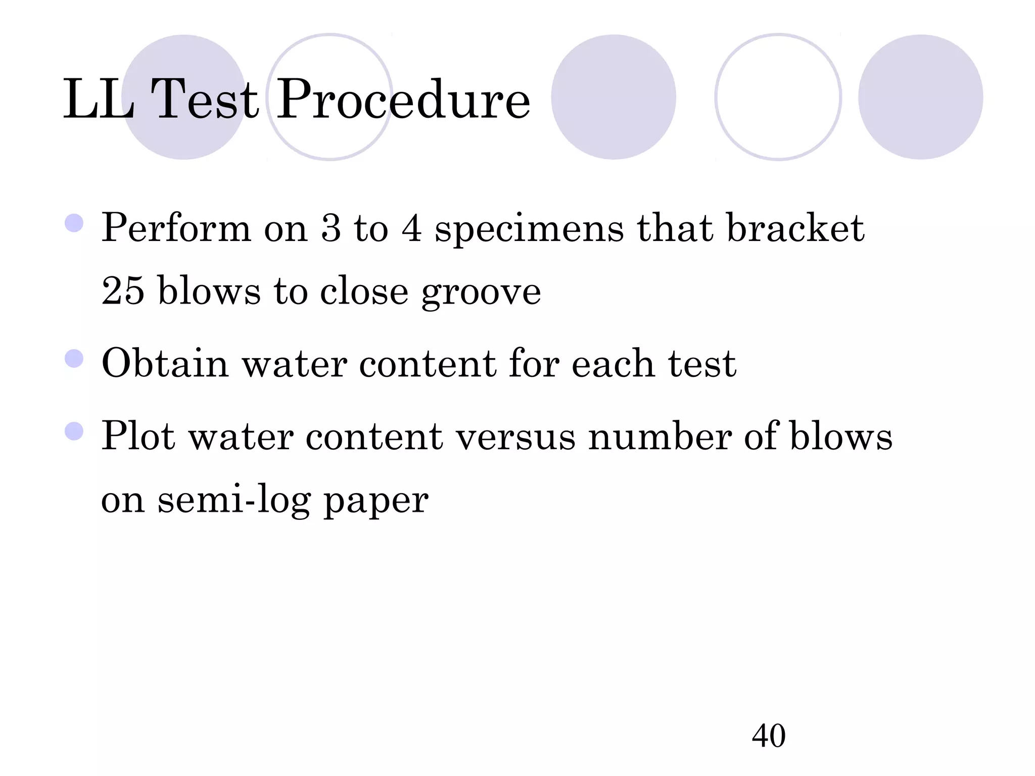 LL Test Procedure

 Perform   on 3 to 4 specimens that bracket
  25 blows to close groove
 Obtain   water content for each test
 Plot   water content versus number of blows
  on semi-log paper




                                         40
 