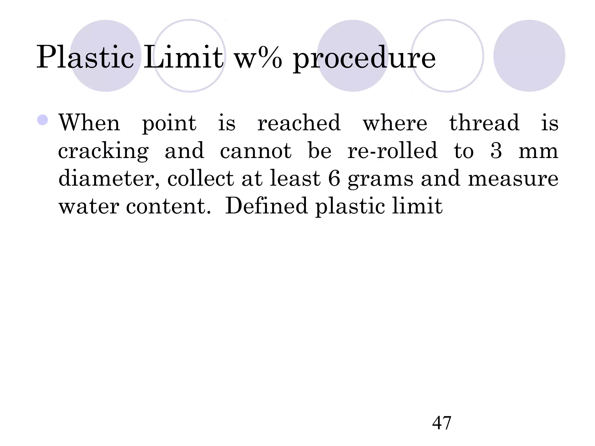 Plastic Limit w% procedure
 When  point is reached where thread is
 cracking and cannot be re-rolled to 3 mm
 diameter, collect at least 6 grams and measure
 water content. Defined plastic limit




                                   47
 