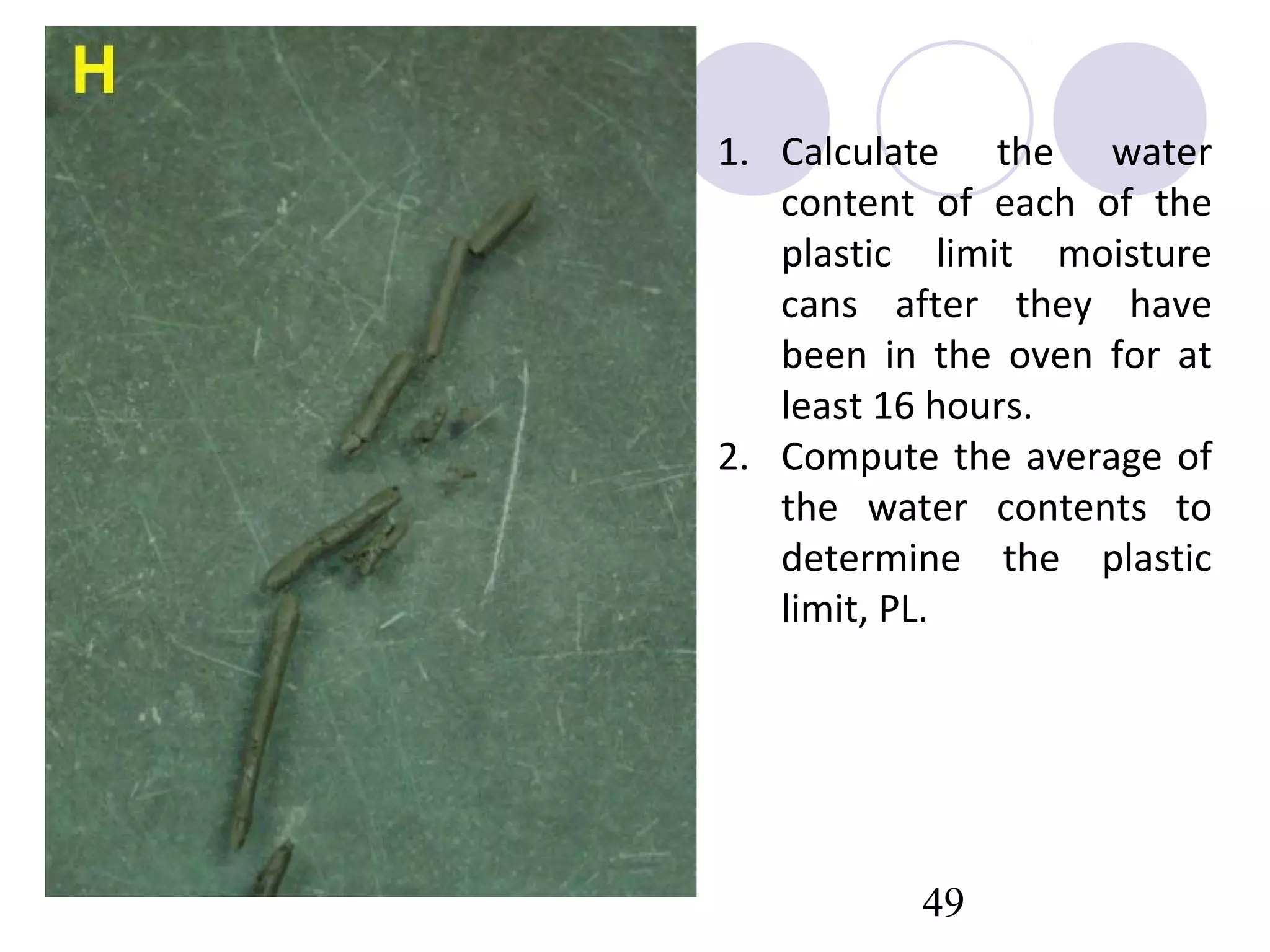 1. Calculate the water
   content of each of the
   plastic limit moisture
   cans after they have
   been in the oven for at
   least 16 hours.
2. Compute the average of
   the water contents to
   determine the plastic
   limit, PL.




          49
 