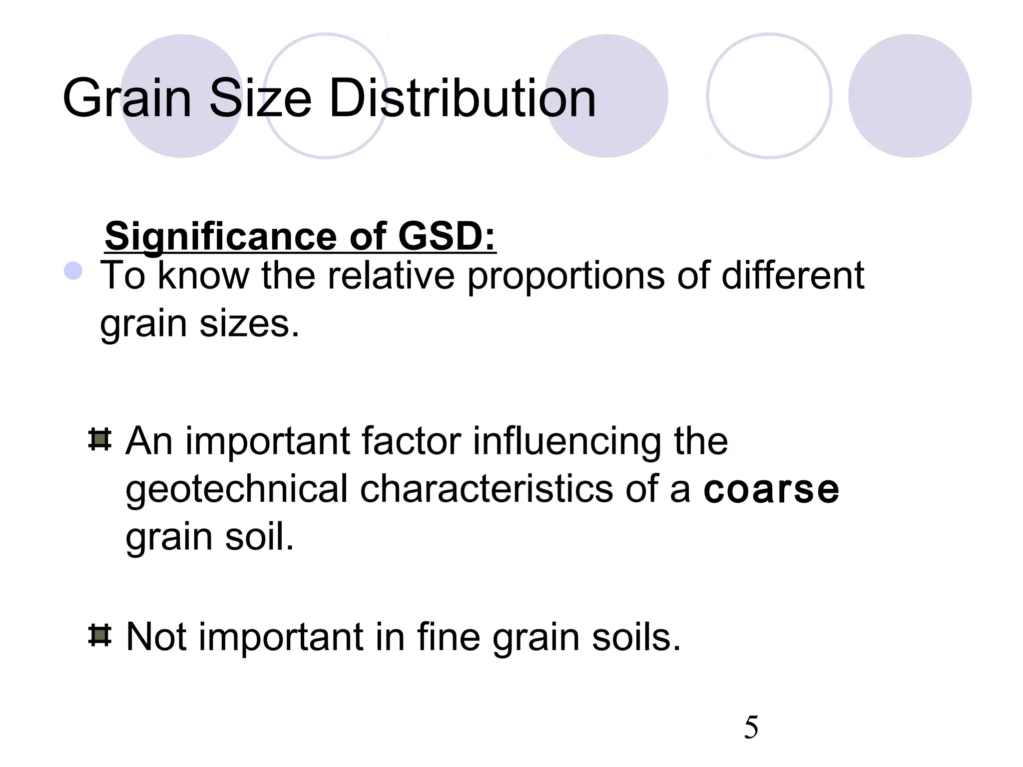 Grain Size Distribution

  Significance of GSD:
 To know the relative proportions of different
  grain sizes.

   An important factor influencing the
   geotechnical characteristics of a coarse
   grain soil.

   Not important in fine grain soils.

                                        5
 