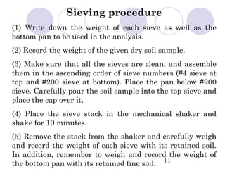 Sieving procedure
(1) Write down the weight of each sieve as well as the
bottom pan to be used in the analysis.
(2) Record the weight of the given dry soil sample.
(3) Make sure that all the sieves are clean, and assemble
them in the ascending order of sieve numbers (#4 sieve at
top and #200 sieve at bottom). Place the pan below #200
sieve. Carefully pour the soil sample into the top sieve and
place the cap over it.
(4) Place the sieve stack in the mechanical shaker and
shake for 10 minutes.
(5) Remove the stack from the shaker and carefully weigh
and record the weight of each sieve with its retained soil.
In addition, remember to weigh and record the weight of
the bottom pan with its retained fine soil. 11
 