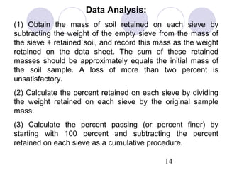 Data Analysis:
(1) Obtain the mass of soil retained on each sieve by
subtracting the weight of the empty sieve from the mass of
the sieve + retained soil, and record this mass as the weight
retained on the data sheet. The sum of these retained
masses should be approximately equals the initial mass of
the soil sample. A loss of more than two percent is
unsatisfactory.
(2) Calculate the percent retained on each sieve by dividing
the weight retained on each sieve by the original sample
mass.
(3) Calculate the percent passing (or percent finer) by
starting with 100 percent and subtracting the percent
retained on each sieve as a cumulative procedure.

                                             14
 