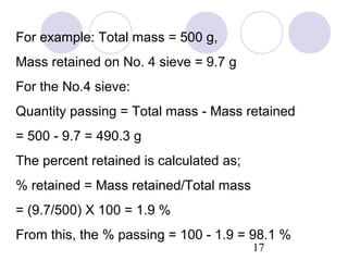 For example: Total mass = 500 g,
Mass retained on No. 4 sieve = 9.7 g
For the No.4 sieve:
Quantity passing = Total mass - Mass retained
= 500 - 9.7 = 490.3 g
The percent retained is calculated as;
% retained = Mass retained/Total mass
= (9.7/500) X 100 = 1.9 %
From this, the % passing = 100 - 1.9 = 98.1 %
                                         17
 