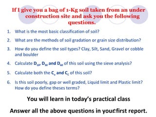 If I give you a bag of 1-Kg soil taken from an under
         construction site and ask you the following
                          questions.
1. What is the most basic classification of soil?
2. What are the methods of soil gradation or grain size distribution?
3. How do you define the soil types? Clay, Silt, Sand, Gravel or cobble
   and boulder
4. Calculate D10, D30 and D60 of this soil using the sieve analysis?
5. Calculate both the Cu and CC of this soil?
6. Is this soil poorly, gap or well graded, Liquid limit and Plastic limit?
   How do you define theses terms?

           You will learn in today’s practical class
 Answer all the above questions in your2first report.
 