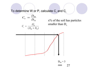 To determine W or P, calculate Cu and Cc
                              D60
                    Cu =
                              D10              x% of the soil has particles
                                2
                              D30              smaller than Dx
                    Cc =
                         ( D60 × D10 )
          100


           80
% Finer




           60


           40

           20


            0
           0.0001   0.001      0.01      0.1       1       10       100
                                Particle size (mm)
                                                       D90 = 3
                                                       mm      27
 