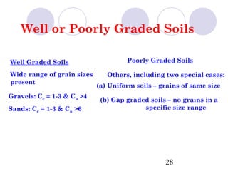 Well or Poorly Graded Soils

Well Graded Soils                    Poorly Graded Soils

Wide range of grain sizes      Others, including two special cases:
present
                            (a) Uniform soils – grains of same size
Gravels: Cc = 1-3 & Cu >4
                             (b) Gap graded soils – no grains in a
Sands: Cc = 1-3 & Cu >6                   specific size range




                                                 28
 