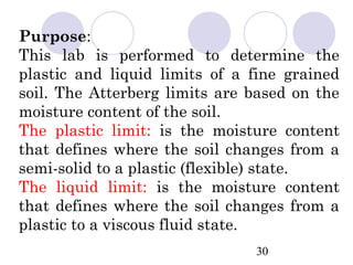 Purpose:
This lab is performed to determine the
plastic and liquid limits of a fine grained
soil. The Atterberg limits are based on the
moisture content of the soil.
The plastic limit: is the moisture content
that defines where the soil changes from a
semi-solid to a plastic (flexible) state.
The liquid limit: is the moisture content
that defines where the soil changes from a
plastic to a viscous fluid state.
                               30
 