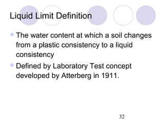 Liquid Limit Definition

 Thewater content at which a soil changes
 from a plastic consistency to a liquid
 consistency
 Defined
        by Laboratory Test concept
 developed by Atterberg in 1911.




                                32
 