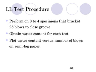 LL Test Procedure

 Perform   on 3 to 4 specimens that bracket
  25 blows to close groove
 Obtain   water content for each test
 Plot   water content versus number of blows
  on semi-log paper




                                         40
 