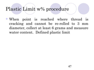 Plastic Limit w% procedure
 When  point is reached where thread is
 cracking and cannot be re-rolled to 3 mm
 diameter, collect at least 6 grams and measure
 water content. Defined plastic limit




                                   47
 