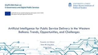 ECePS ERA Chair on
E-Governance and Digital Public Services
Artificial Intelligence for Public Service Delivery in the Western
Balkans: Trends, Opportunities, and Challenges
ECePS ERA Chair has received funding from the European Union’s H2020
R&I program under grant agreement No 857622
Presenter: Art Alishani
Date: 06 June 2023
Virtual Event
 