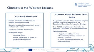 ECePS ERA Chair – EC Grant Agreement number: 857622
Chatbots in the Western Balkans
ADA- North Mac edonia
Provides information about foreign and
domestic investment assistance
Operates based on information that is already
available to the public
Zero human contact in the interaction
Development stages:
Currently: Q&A
Future: Single-point of access to
government information
Inspec tor Virtual Assistant (IVA)-
S erbia
IVA: provides support to fill out the online complaint
reporting form on the web portal of the
Coordinated Commission for Inspection Oversight
Over 16 000 complaints were filed in the first
year; over 10,000 went to the relevant institutions
Development stages:
I: Support users to fill out the form
II: Provide initial preliminary assessment for
questions/ submissions
III: Provide information on legislation and
inspection practices
 