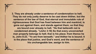 3. They are already under a sentence of condemnation to hell.
They do not only justly deserve to be cast down thither, but the
sentence of the law of God, that eternal and immutable rule of
righteousness that God has fixed between him and mankind, is
gone out against them, and stands against them; so that they
are bound over already to hell. “He that believeth not is
condemned already. ”(John 3:18) So that every unconverted
man properly belongs to hell; that is his place; from thence he
is, John 8:23. “Ye are from beneath,” and thither he is bound; it
is the place that justice, and God’s word, and the sentence of
his unchangeable law, assign to him.
 