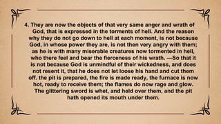 4. They are now the objects of that very same anger and wrath of
God, that is expressed in the torments of hell. And the reason
why they do not go down to hell at each moment, is not because
God, in whose power they are, is not then very angry with them;
as he is with many miserable creatures now tormented in hell,
who there feel and bear the fierceness of his wrath. —So that it
is not because God is unmindful of their wickedness, and does
not resent it, that he does not let loose his hand and cut them
off. the pit is prepared, the fire is made ready, the furnace is now
hot, ready to receive them; the flames do now rage and glow.
The glittering sword is whet, and held over them, and the pit
hath opened its mouth under them.
 