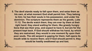 5. The devil stands ready to fall upon them, and seize them as
his own, at what moment God shall permit him. They belong
to him; he has their souls in his possession, and under his
dominion. The scripture represents them as his goods, Luke
11:12. The devils watch them; they are ever by them at their
right hand; they stand waiting for them, like greedy hungry
lions that see their prey, and expect to have it, but are for the
present kept back. If God should withdraw his hand, by which
they are restrained, they would in one moment fly upon their
poor souls. The old serpent is gaping for them; hell opens its
mouth wide to receive them; and if God should permit it, they
would be hastily swallowed up and lost.
 