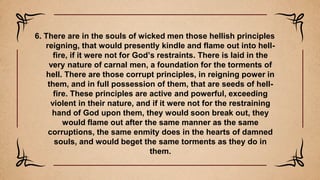 6. There are in the souls of wicked men those hellish principles
reigning, that would presently kindle and flame out into hell-
fire, if it were not for God’s restraints. There is laid in the
very nature of carnal men, a foundation for the torments of
hell. There are those corrupt principles, in reigning power in
them, and in full possession of them, that are seeds of hell-
fire. These principles are active and powerful, exceeding
violent in their nature, and if it were not for the restraining
hand of God upon them, they would soon break out, they
would flame out after the same manner as the same
corruptions, the same enmity does in the hearts of damned
souls, and would beget the same torments as they do in
them.
 