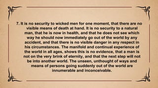 7. It is no security to wicked men for one moment, that there are no
visible means of death at hand. It is no security to a natural
man, that he is now in health, and that he does not see which
way he should now immediately go out of the world by any
accident, and that there is no visible danger in any respect in
his circumstances. The manifold and continual experience of
the world in all ages, shows this is no evidence, that a man is
not on the very brink of eternity, and that the next step will not
be into another world. The unseen, unthought of ways and
means of persons going suddenly out of the world are
innumerable and inconceivable.
 
