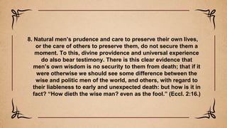 8. Natural men’s prudence and care to preserve their own lives,
or the care of others to preserve them, do not secure them a
moment. To this, divine providence and universal experience
do also bear testimony. There is this clear evidence that
men’s own wisdom is no security to them from death; that if it
were otherwise we should see some difference between the
wise and politic men of the world, and others, with regard to
their liableness to early and unexpected death: but how is it in
fact? “How dieth the wise man? even as the fool.” (Eccl. 2:16.)
 