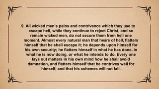 9. All wicked men’s pains and contrivance which they use to
escape hell, while they continue to reject Christ, and so
remain wicked men, do not secure them from hell one
moment. Almost every natural man that hears of hell, flatters
himself that he shall escape it; he depends upon himself for
his own security; he flatters himself in what he has done, in
what he is now doing, or what he intends to do. Every one
lays out matters in his own mind how he shall avoid
damnation, and flatters himself that he contrives well for
himself, and that his schemes will not fail.
 
