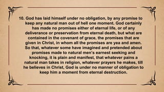 10. God has laid himself under no obligation, by any promise to
keep any natural man out of hell one moment. God certainly
has made no promises either of eternal life, or of any
deliverance or preservation from eternal death, but what are
contained in the covenant of grace, the promises that are
given in Christ, in whom all the promises are yea and amen.
So that, whatever some have imagined and pretended about
promises made to natural men’s earnest seeking and
knocking, it is plain and manifest, that whatever pains a
natural man takes in religion, whatever prayers he makes, till
he believes in Christ, God is under no manner of obligation to
keep him a moment from eternal destruction.
 