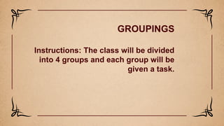 GROUPINGS
Instructions: The class will be divided
into 4 groups and each group will be
given a task.
 