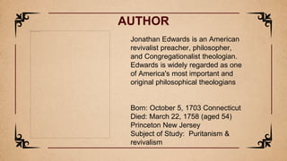 AUTHOR
Jonathan Edwards is an American
revivalist preacher, philosopher,
and Congregationalist theologian.
Edwards is widely regarded as one
of America's most important and
original philosophical theologians
Born: October 5, 1703 Connecticut
Died: March 22, 1758 (aged 54)
Princeton New Jersey
Subject of Study: Puritanism &
revivalism
 