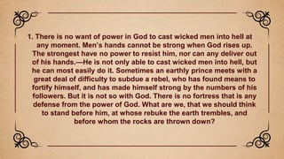 1. There is no want of power in God to cast wicked men into hell at
any moment. Men’s hands cannot be strong when God rises up.
The strongest have no power to resist him, nor can any deliver out
of his hands.—He is not only able to cast wicked men into hell, but
he can most easily do it. Sometimes an earthly prince meets with a
great deal of difficulty to subdue a rebel, who has found means to
fortify himself, and has made himself strong by the numbers of his
followers. But it is not so with God. There is no fortress that is any
defense from the power of God. What are we, that we should think
to stand before him, at whose rebuke the earth trembles, and
before whom the rocks are thrown down?
 