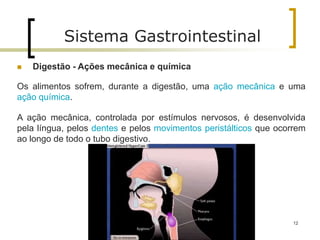  Digestão - Ações mecânica e química
Os alimentos sofrem, durante a digestão, uma ação mecânica e uma
ação química.
A ação mecânica, controlada por estímulos nervosos, é desenvolvida
pela língua, pelos dentes e pelos movimentos peristálticos que ocorrem
ao longo de todo o tubo digestivo.
Sistema Gastrointestinal
12
 