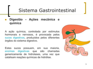  Digestão - Ações mecânica e
química
A ação química, controlada por estímulos
hormonais e nervosos, é provocada pelos
sucos digestivos, produzidos pelos diferentes
órgãos do sistema digestivo.
Estes sucos possuem, em sua maioria,
enzimas digestivas que são chamadas
genericamente de hidrolases, uma vez que
catalisam reações químicas de hidrólise.
Sistema Gastrointestinal
13
 