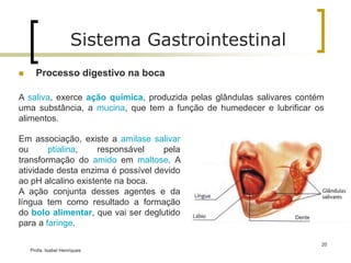 Processo digestivo na boca
A saliva, exerce ação química, produzida pelas glândulas salivares contém
uma substância, a mucina, que tem a função de humedecer e lubrificar os
alimentos.
Sistema Gastrointestinal
Profa. Isabel Henriques
20
Em associação, existe a amilase salivar
ou ptialina, responsável pela
transformação do amido em maltose. A
atividade desta enzima é possível devido
ao pH alcalino existente na boca.
A ação conjunta desses agentes e da
língua tem como resultado a formação
do bolo alimentar, que vai ser deglutido
para a faringe.
 