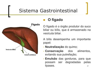  O fígado
O fígado é o órgão produtor do suco
biliar ou bílis, que é armazenado na
vesícula biliar.
A bílis desempenha um importante
papel:
• Neutralização do quimo;
• Conservação dos alimentos,
evitando sua putrefação;
• Emulsão das gorduras, para que
possam ser degradadas pelas
lipases. 37
Sistema Gastrointestinal
 
