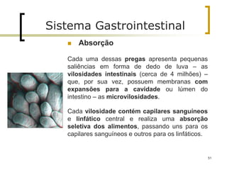  Absorção
Cada uma dessas pregas apresenta pequenas
saliências em forma de dedo de luva – as
vilosidades intestinais (cerca de 4 milhões) –
que, por sua vez, possuem membranas com
expansões para a cavidade ou lúmen do
intestino – as microvilosidades.
Cada vilosidade contém capilares sanguíneos
e linfático central e realiza uma absorção
seletiva dos alimentos, passando uns para os
capilares sanguíneos e outros para os linfáticos.
51
Sistema Gastrointestinal
 