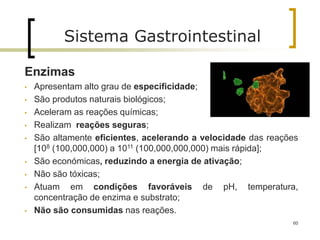60
Sistema Gastrointestinal
Enzimas
• Apresentam alto grau de especificidade;
• São produtos naturais biológicos;
• Aceleram as reações químicas;
• Realizam reações seguras;
• São altamente eficientes, acelerando a velocidade das reações
[108 (100,000,000) a 1011 (100,000,000,000) mais rápida];
• São económicas, reduzindo a energia de ativação;
• Não são tóxicas;
• Atuam em condições favoráveis de pH, temperatura,
concentração de enzima e substrato;
• Não são consumidas nas reações.
 