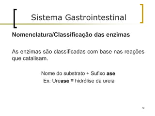 72
Sistema Gastrointestinal
Nomenclatura/Classificação das enzimas
As enzimas são classificadas com base nas reações
que catalisam.
Nome do substrato + Sufixo ase
Ex: Urease ≡ hidrólise da ureia
 