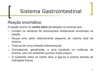 75
Sistema Gastrointestinal
Reação enzimática:
A reação ocorre no centro ativo (localizado na enzima) que:
 Contém os resíduos de aminoácidos diretamente envolvidos na
reação.
 Ocupa uma parte relativamente pequena do volume total da
enzima.
 Trata-se de uma entidade tridimensional.
 Corresponde, geralmente, a uma cavidade na molécula de
enzima, com um ambiente químico muito próprio.
 O substrato entra no centro ativo e liga-se à enzima através de
interações fracas.
 