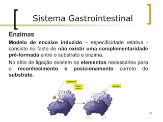 78
Sistema Gastrointestinal
Enzimas
Modelo de encaixe induzido – especificidade relativa -
consiste no facto de não existir uma complementaridade
pré-formada entre o substrato e enzima.
No sítio de ligação existem os elementos necessários para
o reconhecimento e posicionamento correto do
substrato.
 