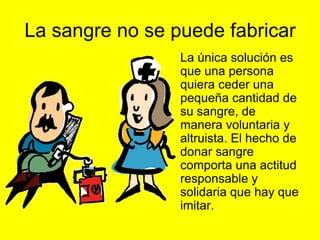 La sangre no se puede fabricar
               • La única solución es
                 que una persona
                 quiera ceder una
                 pequeña cantidad de
                 su sangre, de
                 manera voluntaria y
                 altruista. El hecho de
                 donar sangre
                 comporta una actitud
                 responsable y
                 solidaria que hay que
                 imitar.
 