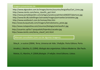 Imagens provenientes de:
 http://www.algosobre.com.br/images/stories/assuntos/biografias/Carl_Lineu.jpg
 http://www.cientic.com/tema_classific_pp1.html
 http://www.portaldojardim.com/artigos/cpraticos/pilriteiro040207/abertura.jpg
 http://www.kb.dk/udstillinger/astroweb/images/portraetter/aristoteles.jpg
 http://www.vestibular1.com.br/revisao/rbio.htm
http://www.busquetudo.com/imagens/tetrodotoxina_peixe.jpg
http://www.notapositiva.com/resumos/biologia/sistclassific1.jpg
http://usuarios.upf.br/~pasqualotti/hiperdoc/cacador.jpg
http://www.cientic.com/tema_classif_txt1.html

   Manuais consultados (com uso de algumas imagens):

 Silva,A. ; e outros (2004). Terra, Universo de Vida. 1ªedição. Porto Editora. Porto.

 Amabis,J.; Martho, G. (1994). Biologia dos organismos. Editora Moderna. São Paulo.

 Matias, O.; Martins, P. (2004).Biologia. 1ª edição. Areal Editores. Lisboa.
 
