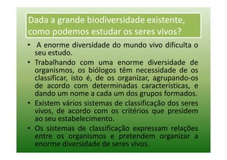 Dada a grande biodiversidade existente,
como podemos estudar os seres vivos?
• A enorme diversidade do mundo vivo dificulta o
  seu estudo.
• Trabalhando com uma enorme diversidade de
  organismos, os biólogos têm necessidade de os
  classificar, isto é, de os organizar, agrupando-os
  de acordo com determinadas características, e
  dando um nome a cada um dos grupos formados.
• Existem vários sistemas de classificação dos seres
  vivos, de acordo com os critérios que presidem
  ao seu estabelecimento.
• Os sistemas de classificação expressam relações
  entre os organismos e pretendem organizar a
  enorme diversidade de seres vivos.
 