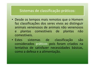 Sistemas de classificação práticos:

• Desde os tempos mais remotos que o Homem
  faz classificações dos seres vivos ao distinguir
  animais venenosos de animais não venenosos
  e plantas comestíveis de plantas não
  comestíveis.
• Estes sistemas de classificação são
  considerados práticos pois foram criados na
  tentativa de satisfazer necessidades básicas,
  como a defesa e a alimentação.
 