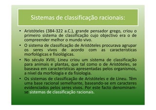 Sistemas de classificação racionais:
• Aristóteles (384-322 a.C.), grande pensador grego, criou o
  primeiro sistema de classificação cujo objectivo era o de
  compreender melhor o mundo vivo.
• O sistema de classificação de Aristóteles procurava agrupar
  os seres vivos de acordo com as características
  morfológicas e fisiológicas.
• No século XVIII, Lineu criou um sistema de classificação
  para animais e plantas, que tal como o de Aristóteles, se
  baseava em características apresentadas pelos organismos,
  a nível da morfologia e da fisiologia.
• Os sistemas de classificação de Aristóteles e de Lineu. Têm
  uma base racional semelhante, baseando-se em caracteres
  evidenciados pelos seres vivos. Por este facto denominam-
  se sistemas de classificação racionais.
 