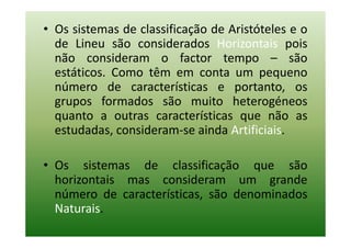 • Os sistemas de classificação de Aristóteles e o
  de Lineu são considerados Horizontais pois
  não consideram o factor tempo – são
  estáticos. Como têm em conta um pequeno
  número de características e portanto, os
  grupos formados são muito heterogéneos
  quanto a outras características que não as
  estudadas, consideram-se ainda Artificiais.

• Os sistemas de classificação que são
  horizontais mas consideram um grande
  número de características, são denominados
  Naturais.
 