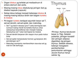 Thymus
 Organ bilobus yg terletak pd mediastinum di
antara sternum dan aorta.
 Masing-masing lobus diselubungi jaringan ikat yg
disebut kapsula (capsule)
 Setiap lobus terbagi menjadi beberapa lobulus &
masing-masing lobulus terdiri dari bagian korteks
& medula
 Pd bagian korteks terdapat sejumlah besar sel T,
sel-sel dendrit, sel-sel epitel, dan makrofag.
 Sel T yg belum dewasa (pre-T cells) bermigrasi dari
sumsum tulang merah ke korteks thymus untuk
selanjutnya berproliferasi dan menjadi matang.
Selanjutnya sel T akan bermigrasi ke medula
 Sel-sel dendrit berperan dlm respon imun pada nodus
limfa
 Sel-sel epitel memproduksi hormon yg berperan dlm
pematangan sel T
 Makrofag membantu membersihkan sisa-sisa sel yg
mati krn tdk berfungsi.
•Pd bayi, thymus berukuran
besar (± 70g). Setelah
pubertas, jaringan konektif
dan jaringan adiposa
digantikan dg jaringan
thymus. Setelah dewasa,
kelenjar mengalami
pemberhentian
pertumbuhan sehingga
ukuran thymus hanya
sekitar 3g.
16
 