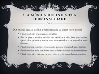 3. A MÚSICA DEFINE A TUA
PERSONALIDADE
 A música ajuda a definir a personalidade de quem ouve música
• Fãs de rock são considerados rebeldes
• Fãs de jazz e música erudita são criativos e têm boa auto-estima,
apesar dos primeiros serem mais extrovertidos e os segundos mais
tímidos
• Fãs de música country e western são pessoas trabalhadoras e tímidas
• Fãs de música indie têm baixa auto-estima e não são muito simpáticos
• Fãs de soul são criativos, extrovertidos e gentis, com boa auto-estima
 