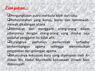 Pengangkatan putra mahkota lebih dari satu.
Pemerintahan yang korup, boros dan bermewah-
mewah dikalangan istana.
Memecat dan mengganti orang-orang dalam
jabatannya dengan orang-orang yang disukai saja
padahal pengganti itu tidak ahli.
Kurangnya perhatian pemerintah terhadap
perkembangan agama sehingga menimbulkan
pergolakan dari golongan agama.
Munculnya kekuasan baru yang dipelopori oleh Al-
Abbas ibn Abdul Munthalib kekuasaan Dinasti bani
Abbasiyyah.
Lanjutan....
 