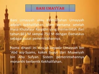 Bani Umayyah atau Kekhalifahan Umayyah
adalah kekhalifahan Islam pertama setelah
masa Khulafaur Rasyidin yang memerintah dari
tahun 661 M sampai 750 M dengan Damaskus
sebagai pusat pemerintahannya.
Nama dinasti ini dirujuk kepada Umayyah bin
'Abd asy-Syams, kakek buyut dari Muawiyah
bin Abu Sufyan. Sistem pemerintahannya
monarkhi berbentk Kekhalifahan.
Bani Umayyah
 