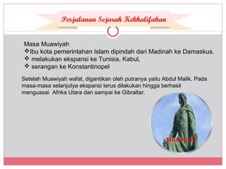 Masa Muawiyah
Ibu kota pemerintahan Islam dipindah dari Madinah ke Damaskus.
 melakukan ekspansi ke Tunisia, Kabul,
 serangan ke Konstantinopel
Setelah Muawiyah wafat, digantikan oleh putranya yaitu Abdul Malik. Pada
masa-masa selanjutya ekspansi terus dilakukan hingga berhasil
menguasai Afrika Utara dan sampai ke Gibraltar.
Perjalanan Sejarah Kekhalifahan
Muawiyah
 